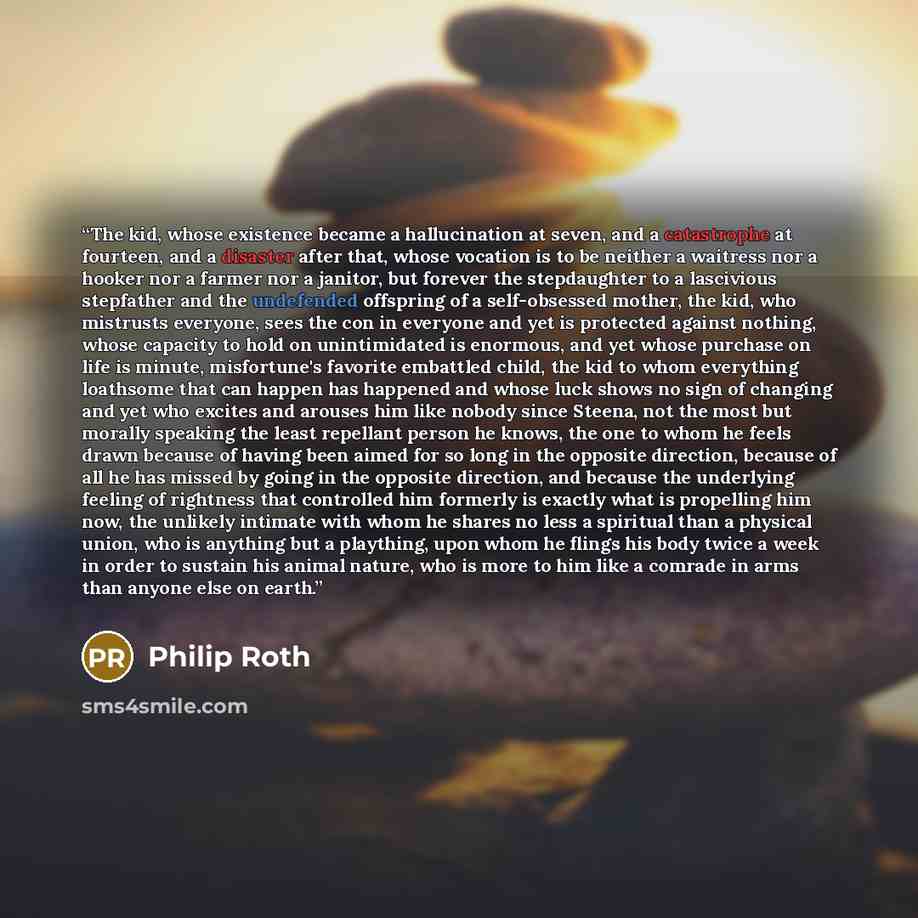 “The kid, whose existence became a hallucination at seven, and a catastrophe at fourteen, and a disaster after that, whose vocation is to be neither a waitress nor a hooker nor a farmer nor a janitor, but forever the stepdaughter to a lascivious stepfather and the undefended offspring of a…” quote by Philip Roth