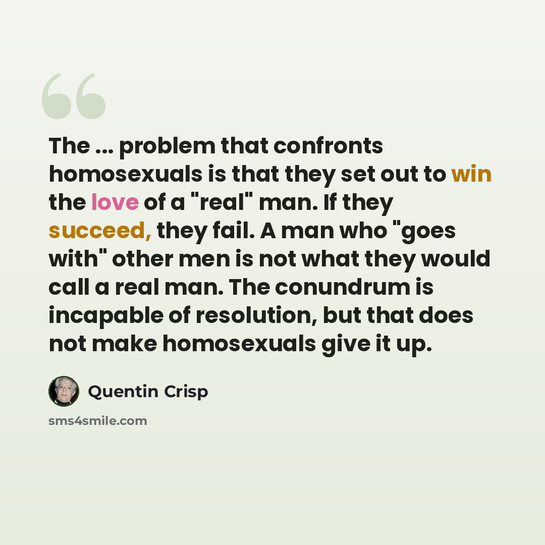 “The ... problem that confronts homosexuals is that they set out to win the love of a "real" man. If they succeed, they fail. A man who "goes with" other men is not what they would call a real man. The conundrum is incapable of resolution, but that does not make homosexuals give it up.” quote by Quentin Crisp