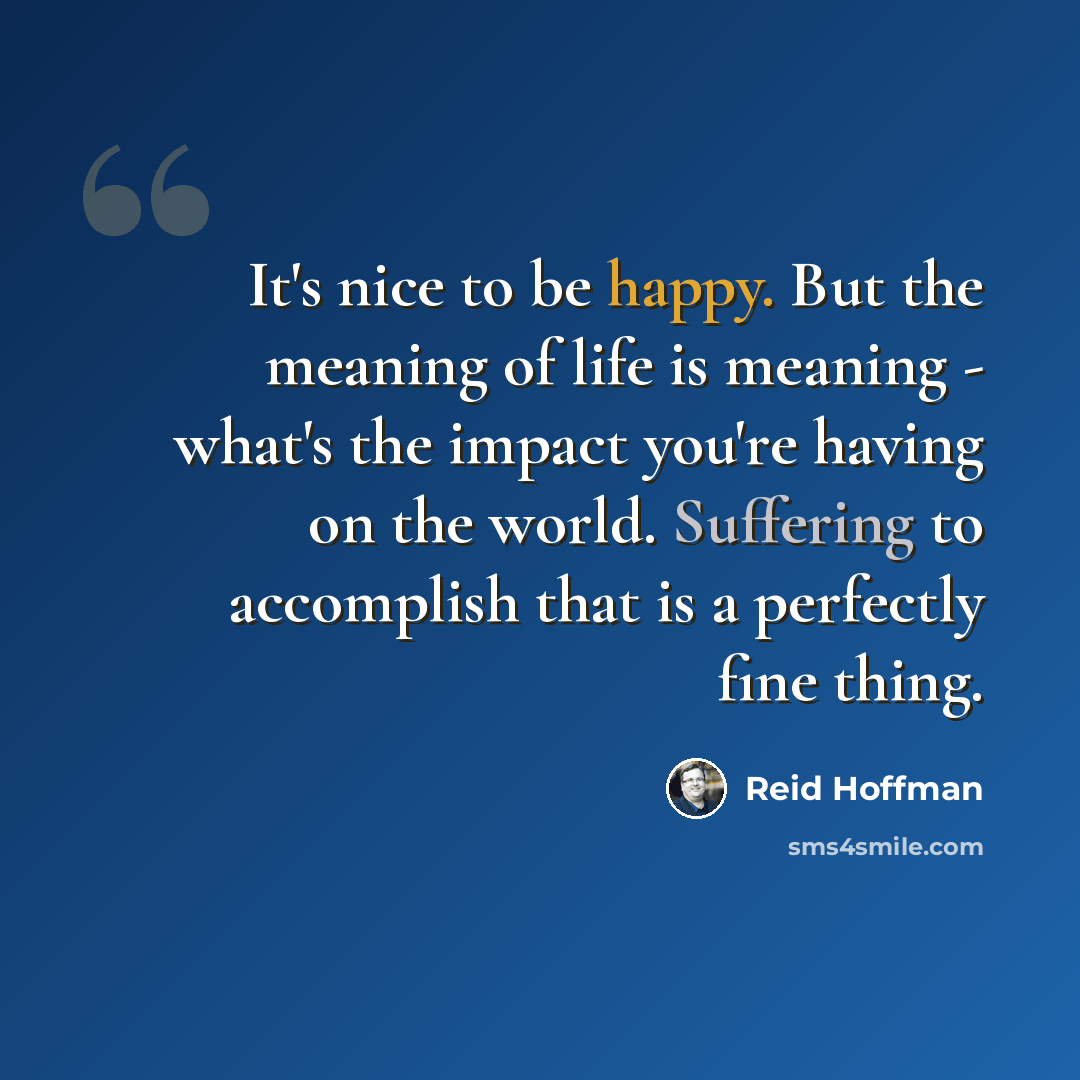 “It's nice to be happy. But the meaning of life is meaning - what's the impact you're having on the world. Suffering to accomplish that is a perfectly fine thing.” quote by Reid Hoffman
