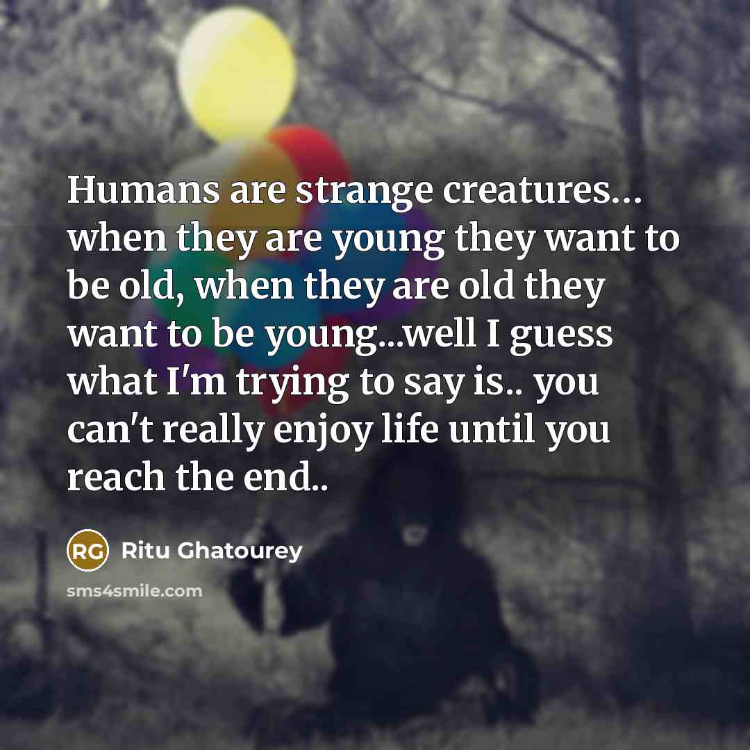 “Humans are strange creatures… when they are young they want to be old, when they are old they want to be young...well I guess what I'm trying to say is.. you can't really enjoy life until you reach the end..” quote by Ritu Ghatourey