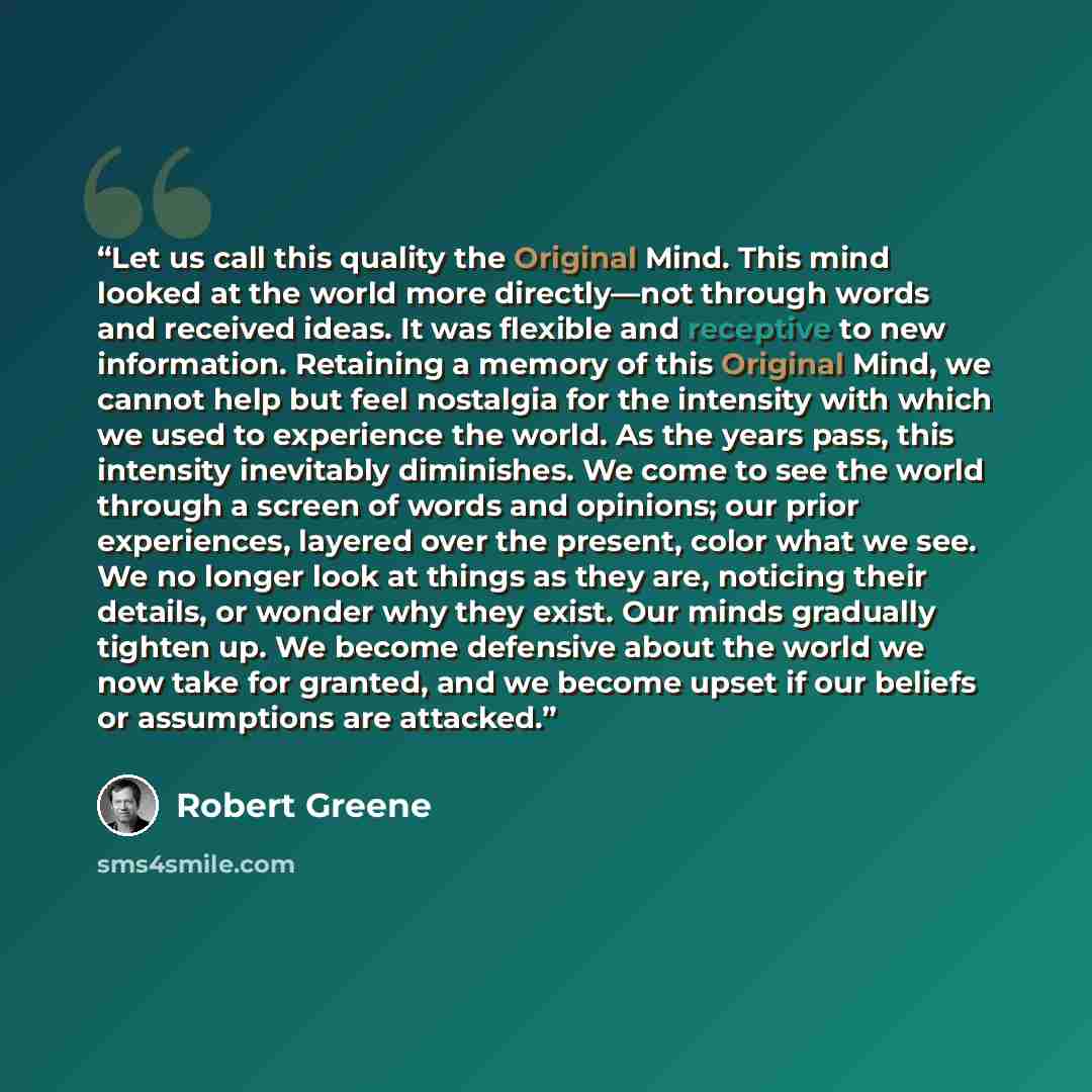 “Let us call this quality the Original Mind. This mind looked at the world more directly—not through words and received ideas. It was flexible and receptive to new information. Retaining a memory of this Original Mind, we cannot help but feel nostalgia for the intensity with which we used to…” quote by Robert Greene