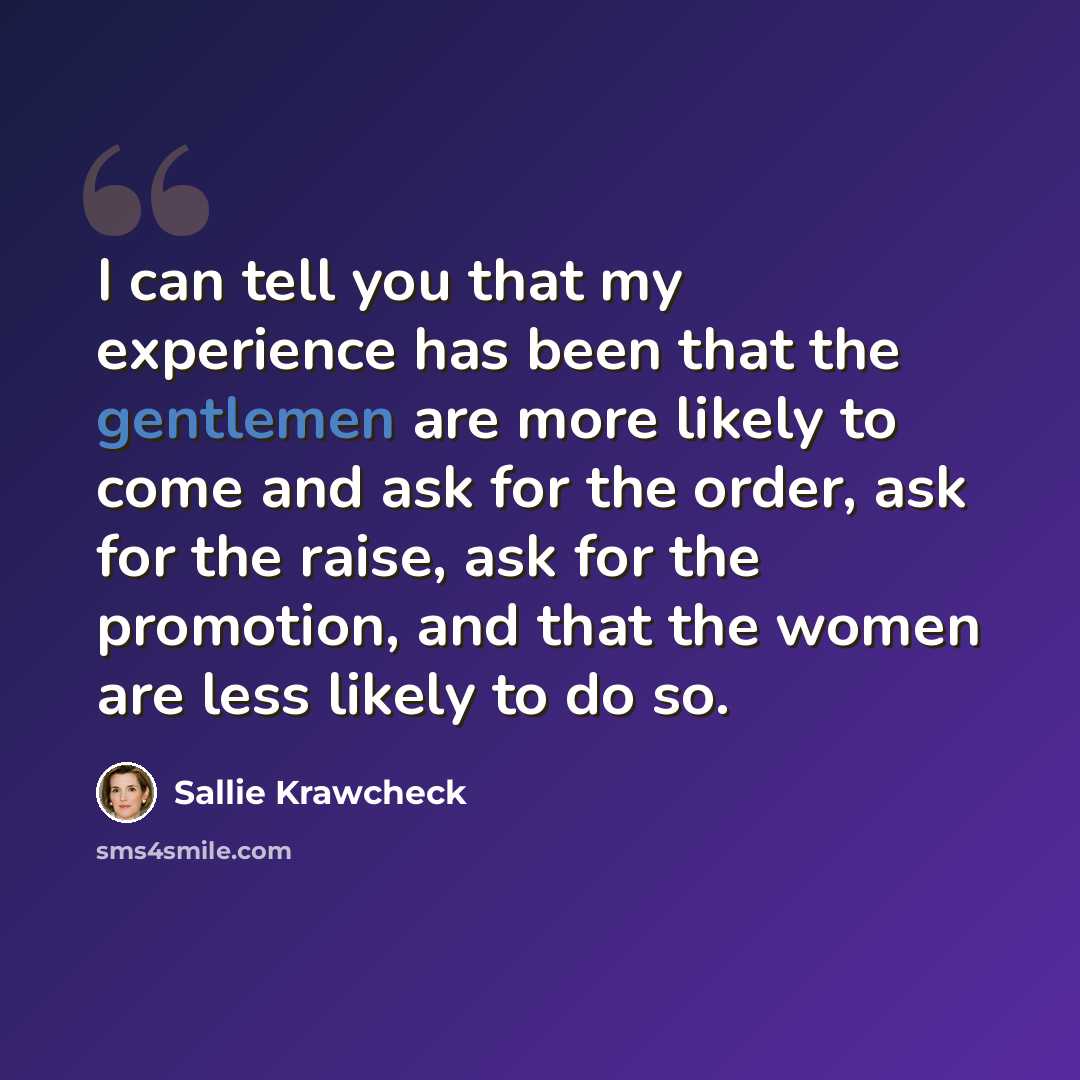 “I can tell you that my experience has been that the gentlemen are more likely to come and ask for the order, ask for the raise, ask for the promotion, and that the women are less likely to do so.” quote by Sallie Krawcheck
