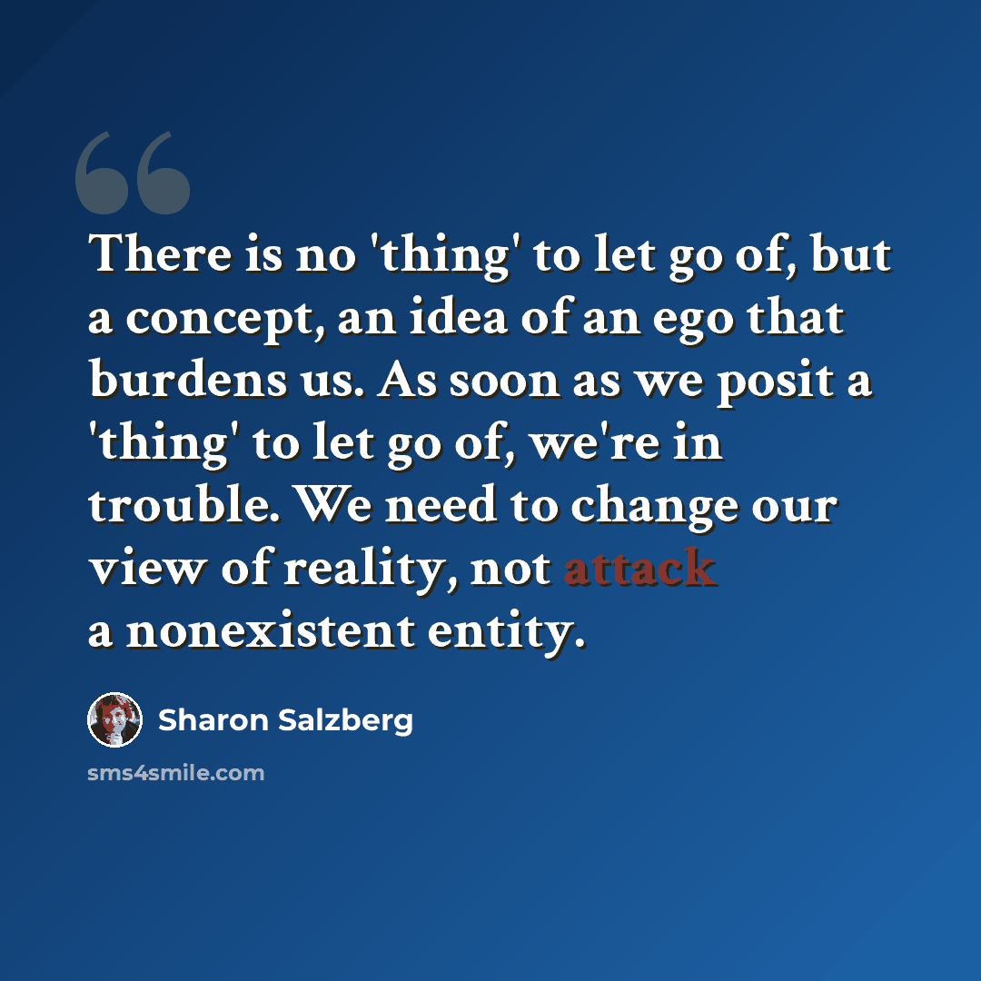 “There is no 'thing' to let go of, but a concept, an idea of an ego that burdens us. As soon as we posit a 'thing' to let go of, we're in trouble. We need to change our view of reality, not attack a nonexistent entity.” quote by Sharon Salzberg