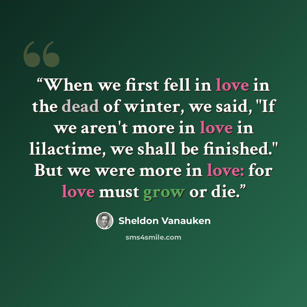 “When we first fell in love in the dead of winter, we said, "If we aren't more in love in lilactime, we shall be finished." But we were more in love: for love must grow or die.” quote by Sheldon Vanauken