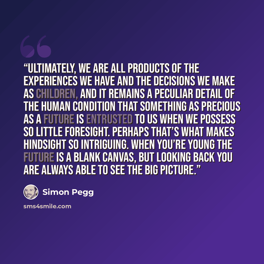“Ultimately, we are all products of the experiences we have and the decisions we make as children, and it remains a peculiar detail of the human condition that something as precious as a future is entrusted to us when we possess so little foresight. Perhaps that’s what makes hindsight so…” quote by Simon Pegg