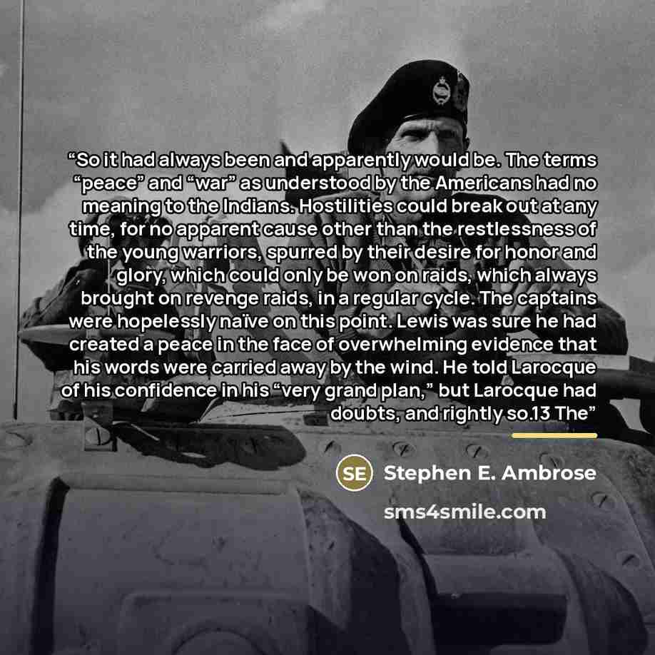 “So it had always been and apparently would be. The terms “peace” and “war” as understood by the Americans had no meaning to the Indians. Hostilities could break out at any time, for no apparent cause other than the restlessness of the young warriors, spurred by their desire for honor and glory…” quote by Stephen E. Ambrose