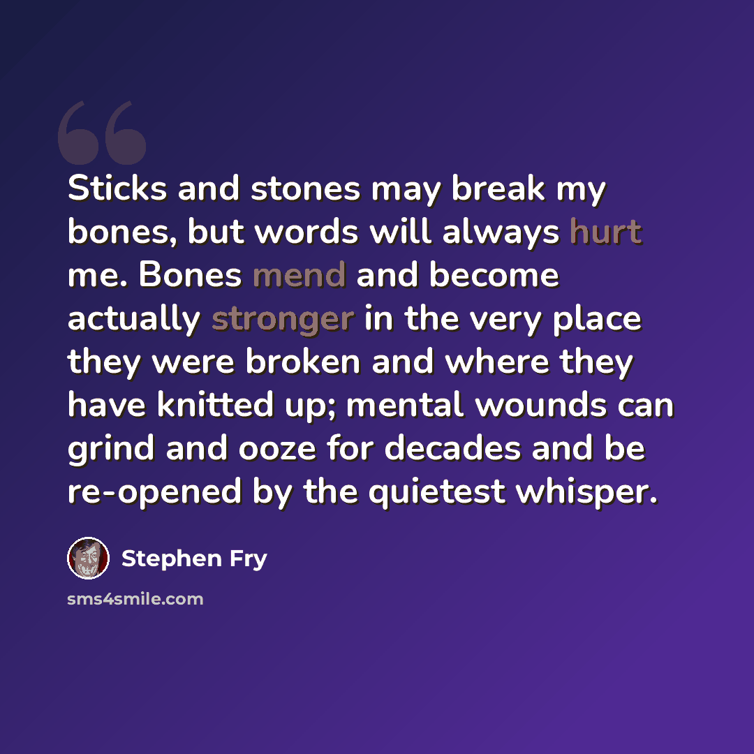 “Sticks and stones may break my bones, but words will always hurt me. Bones mend and become actually stronger in the very place they were broken and where they have knitted up; mental wounds can grind and ooze for decades and be re-opened by the quietest whisper.” quote by Stephen Fry