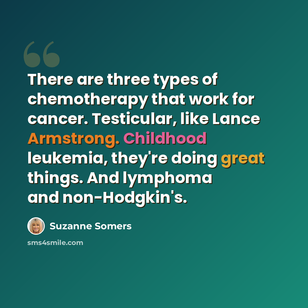 “There are three types of chemotherapy that work for cancer. Testicular, like Lance Armstrong. Childhood leukemia, they're doing great things. And lymphoma and non-Hodgkin's.” quote by Suzanne Somers