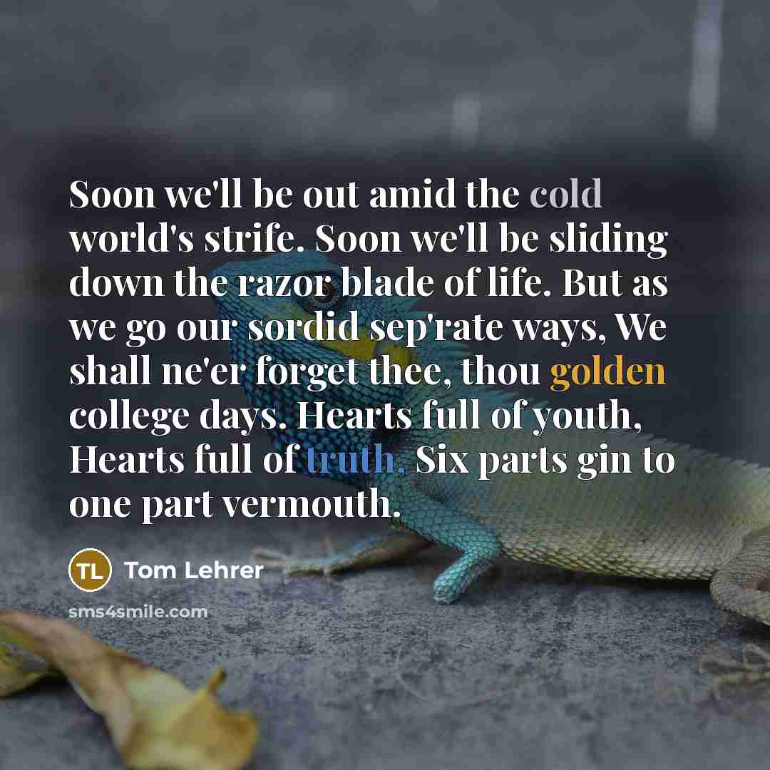 “Soon we'll be out amid the cold world's strife. Soon we'll be sliding down the razor blade of life. But as we go our sordid sep'rate ways, We shall ne'er forget thee, thou golden college days. Hearts full of youth, Hearts full of truth, Six parts gin to one part vermouth.” quote by Tom Lehrer