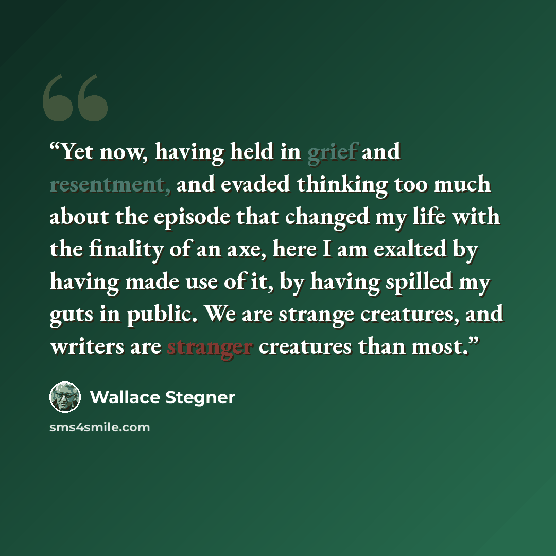 “Yet now, having held in grief and resentment, and evaded thinking too much about the episode that changed my life with the finality of an axe, here I am exalted by having made use of it, by having spilled my guts in public. We are strange creatures, and writers are stranger creatures than most.” quote by Wallace Stegner