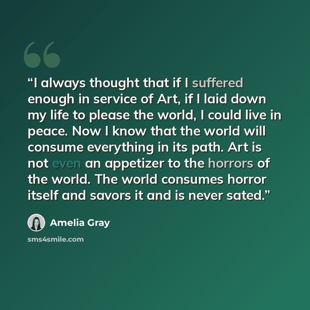 “I always thought that if I suffered enough in service of Art, if I laid down my life to please the world, I could live in peace. Now I know that the world will consume everything in its path. Art is not even an appetizer to the horrors of the world. The world consumes horror itself and savors it…” quote by Amelia Gray
