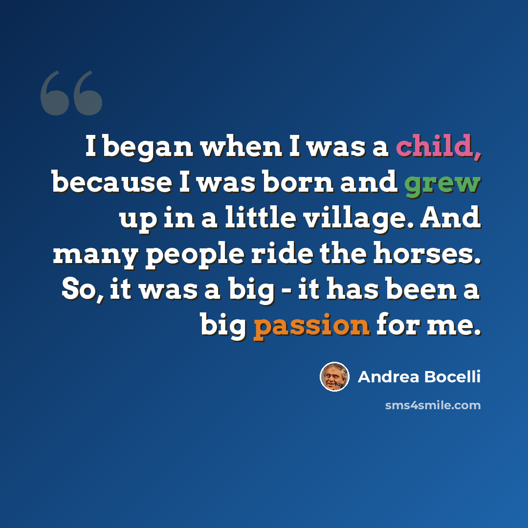 “I began when I was a child, because I was born and grew up in a little village. And many people ride the horses. So, it was a big - it has been a big passion for me.” quote by Andrea Bocelli