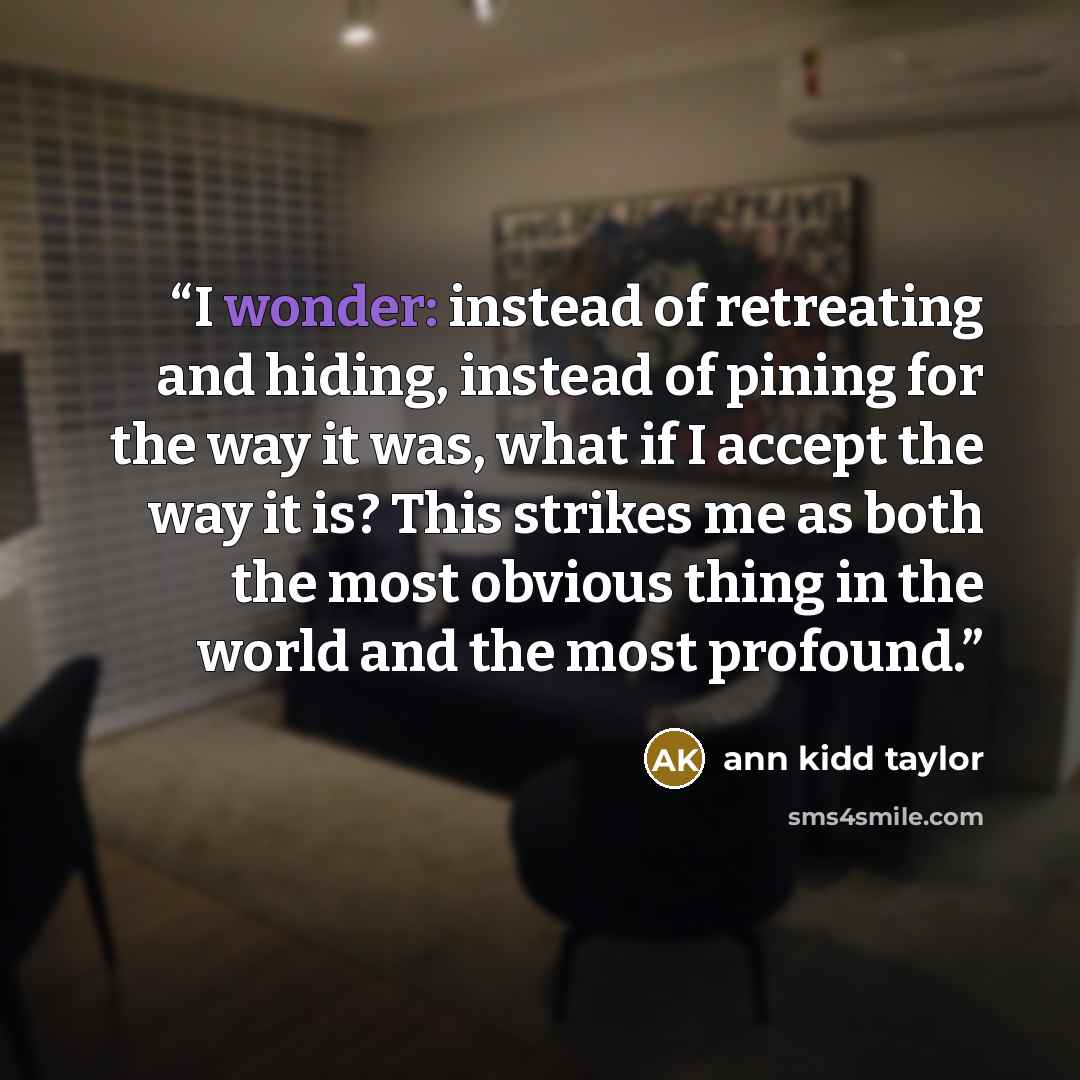 “I wonder: instead of retreating and hiding, instead of pining for the way it was, what if I accept the way it is? This strikes me as both the most obvious thing in the world and the most profound.” quote by Ann Kidd Taylor