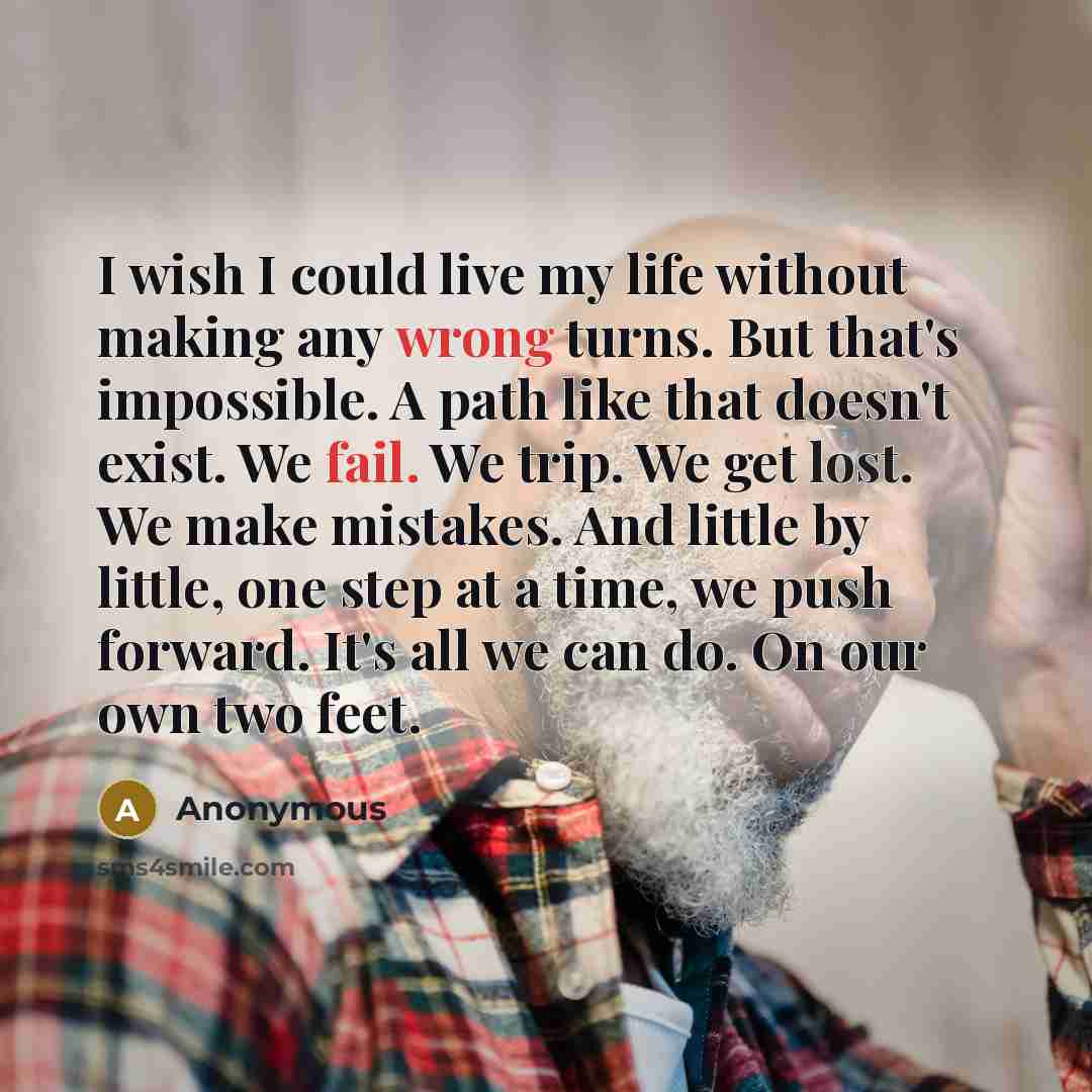 “I wish I could live my life without making any wrong turns. But that's impossible. A path like that doesn't exist. We fail. We trip. We get lost. We make mistakes. And little by little, one step at a time, we push forward. It's all we can do. On our own two feet.” quote by Anonymous