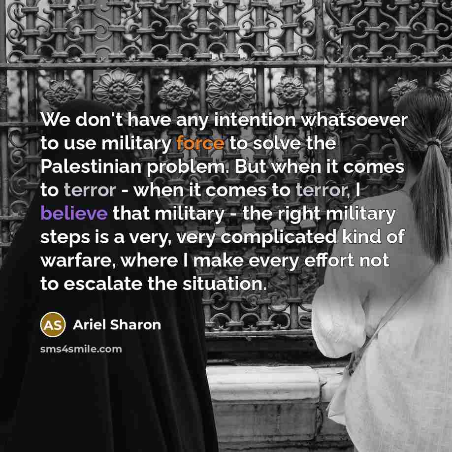 “We don't have any intention whatsoever to use military force to solve the Palestinian problem. But when it comes to terror - when it comes to terror, I believe that military - the right military steps is a very, very complicated kind of warfare, where I make every effort not to escalate the…” quote by Ariel Sharon