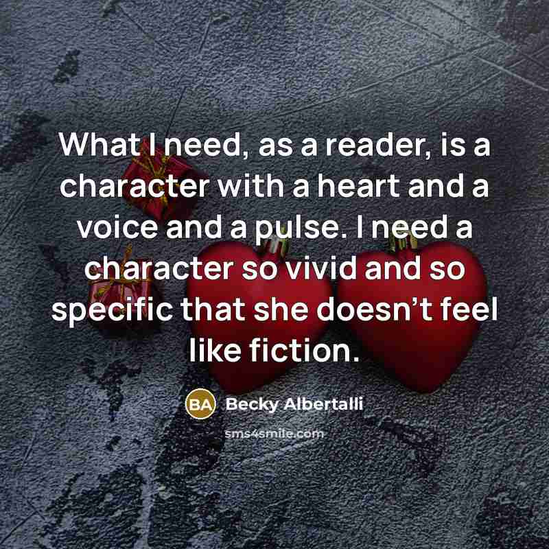 “What I need, as a reader, is a character with a heart and a voice and a pulse. I need a character so vivid and so specific that she doesn't feel like fiction.” quote by Becky Albertalli