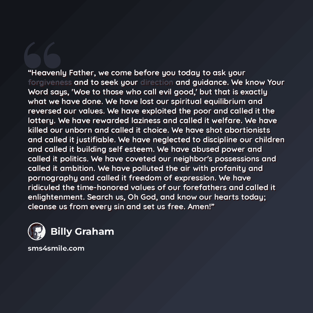 “Heavenly Father, we come before you today to ask your forgiveness and to seek your direction and guidance. We know Your Word says, 'Woe to those who call evil good,' but that is exactly what we have done. We have lost our spiritual equilibrium and reversed our values. We have exploited the poor…” quote by Billy Graham