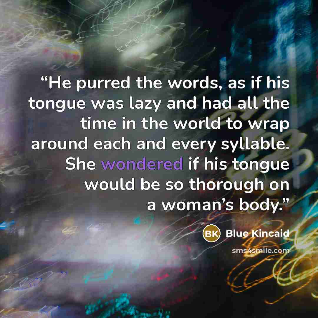 “He purred the words, as if his tongue was lazy and had all the time in the world to wrap around each and every syllable. She wondered if his tongue would be so thorough on a woman’s body.” quote by Blue Kincaid