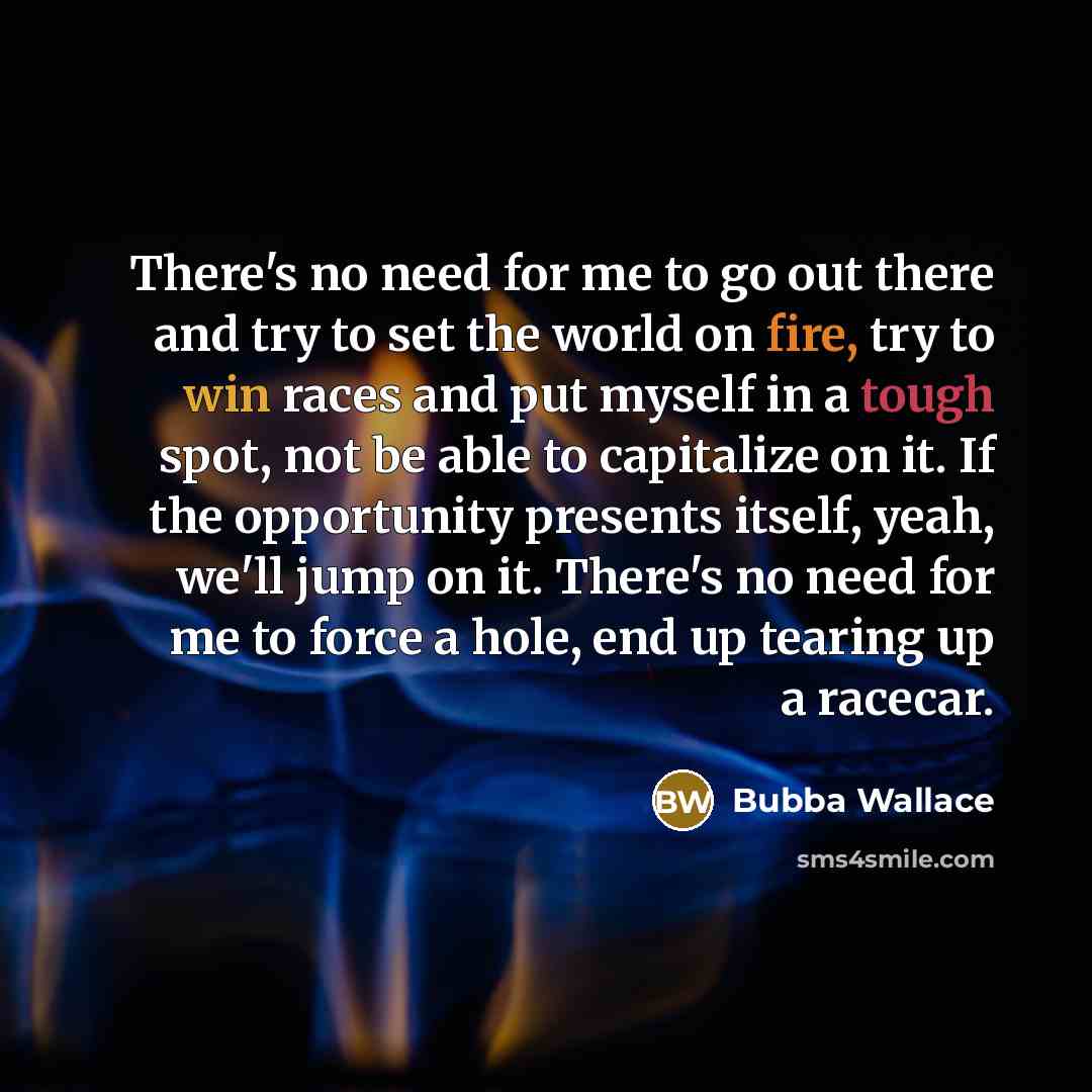 “There's no need for me to go out there and try to set the world on fire, try to win races and put myself in a tough spot, not be able to capitalize on it. If the opportunity presents itself, yeah, we'll jump on it. There's no need for me to force a hole, end up tearing up a racecar.” quote by Bubba Wallace
