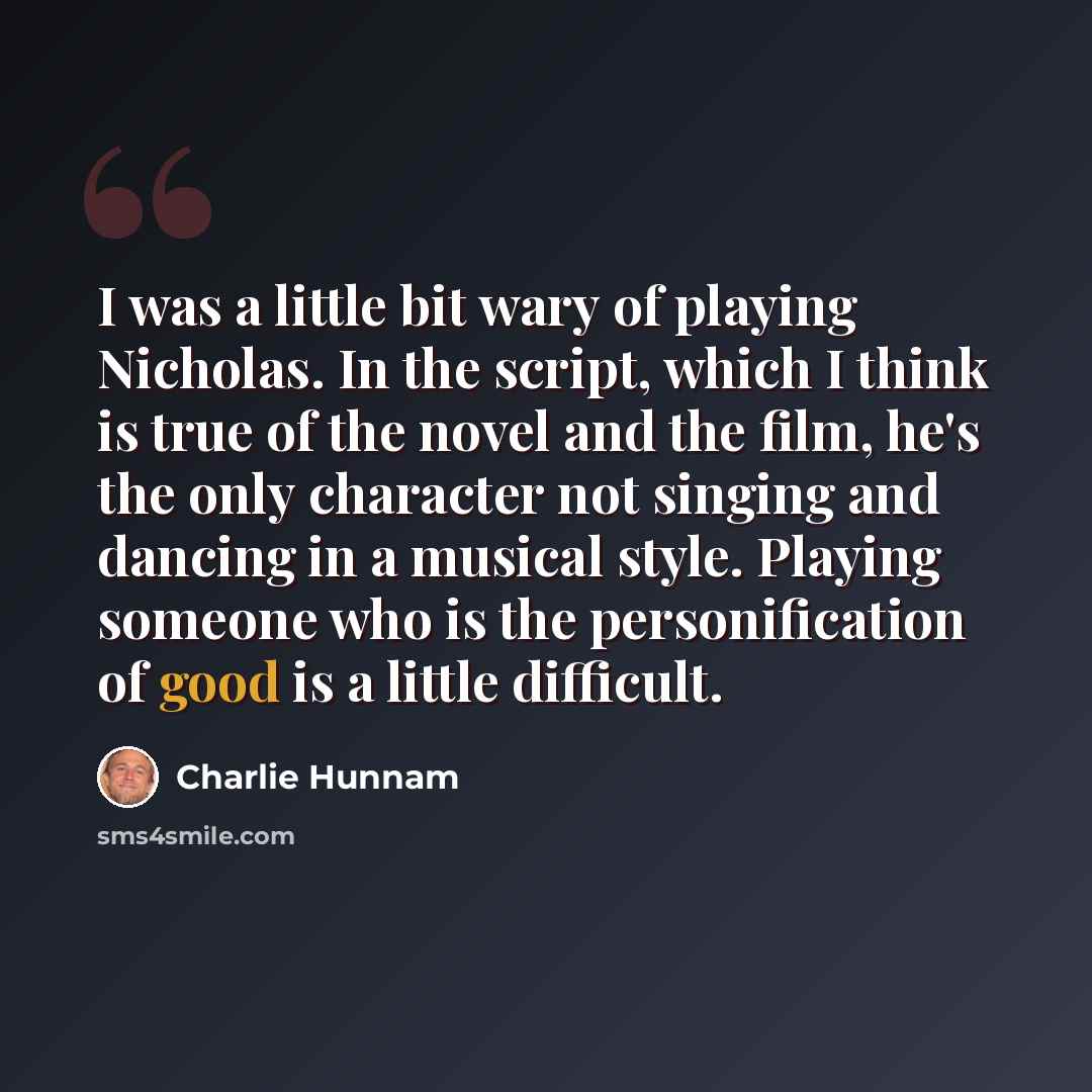 “I was a little bit wary of playing Nicholas. In the script, which I think is true of the novel and the film, he's the only character not singing and dancing in a musical style. Playing someone who is the personification of good is a little difficult.” quote by Charlie Hunnam