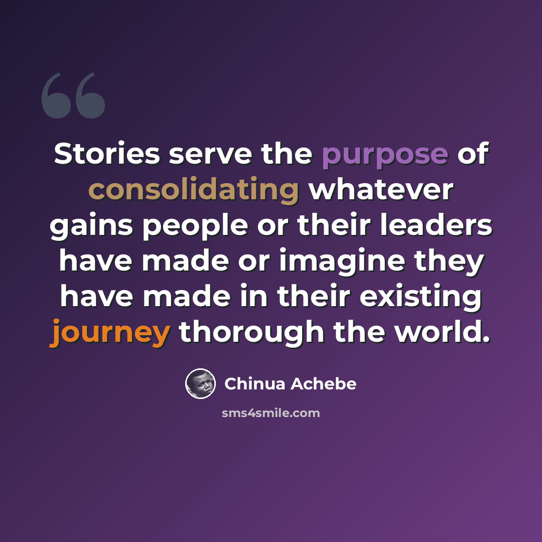 “Stories serve the purpose of consolidating whatever gains people or their leaders have made or imagine they have made in their existing journey thorough the world.” quote by Chinua Achebe