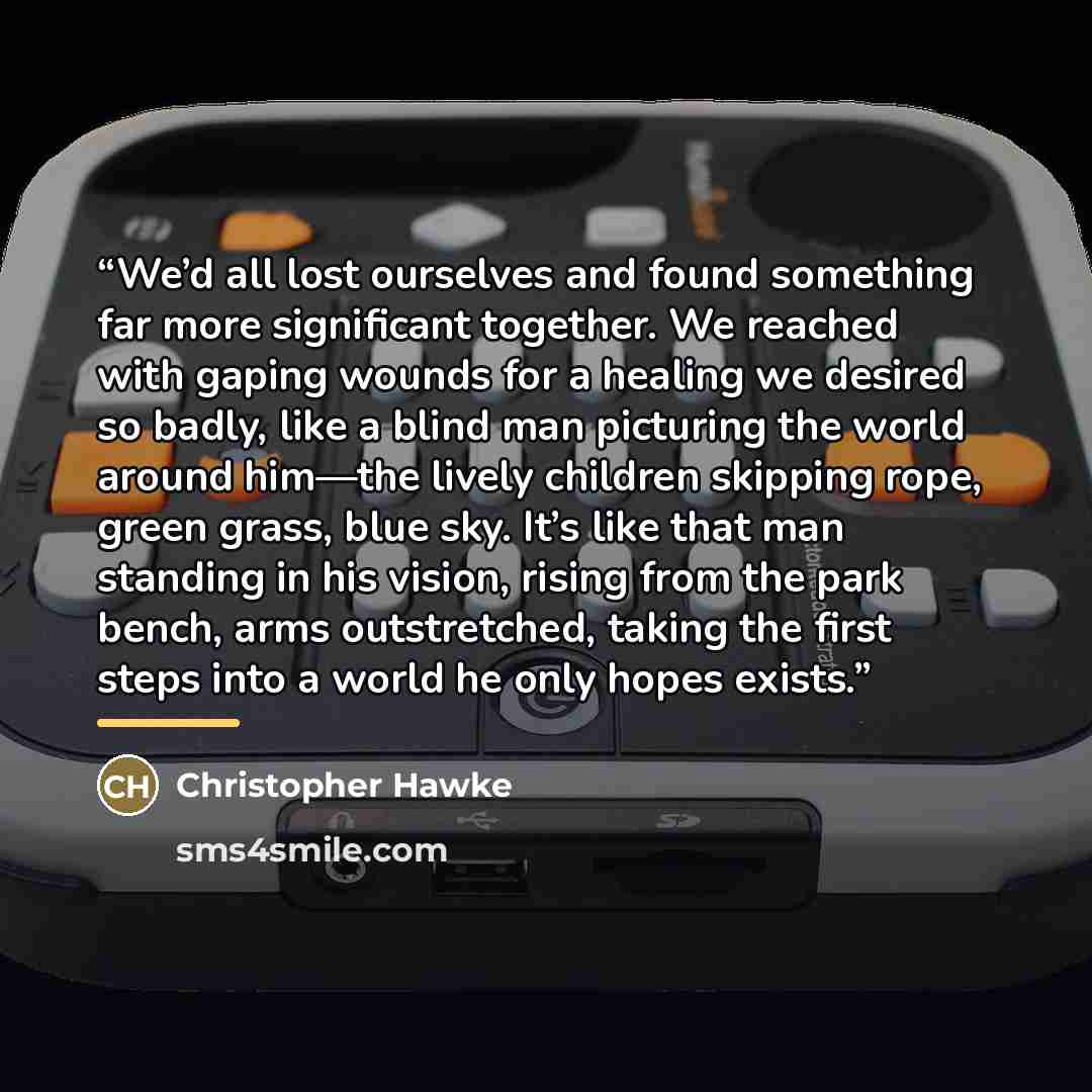 “We’d all lost ourselves and found something far more significant together. We reached with gaping wounds for a healing we desired so badly, like a blind man picturing the world around him—the lively children skipping rope, green grass, blue sky. It’s like that man standing in his vision, rising…” quote by Christopher Hawke