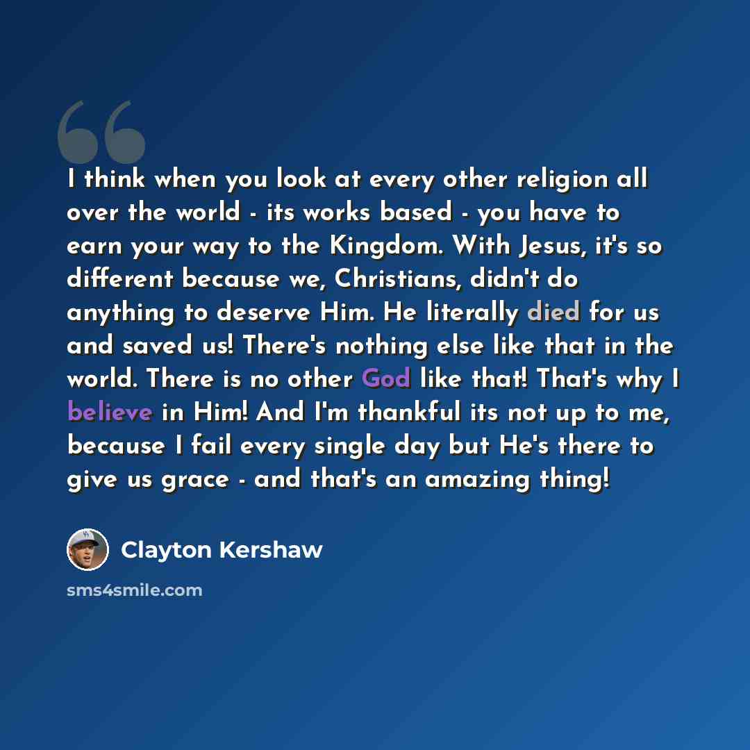 “I think when you look at every other religion all over the world - its works based - you have to earn your way to the Kingdom. With Jesus, it's so different because we, Christians, didn't do anything to deserve Him. He literally died for us and saved us! There's nothing else like that in the…” quote by Clayton Kershaw