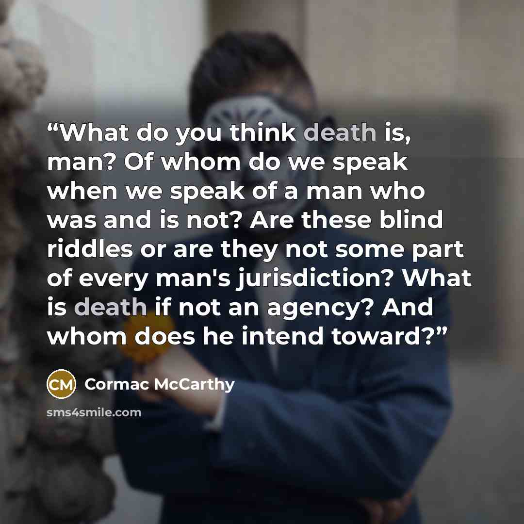 “What do you think death is, man? Of whom do we speak when we speak of a man who was and is not? Are these blind riddles or are they not some part of every man's jurisdiction? What is death if not an agency? And whom does he intend toward?” quote by Cormac McCarthy