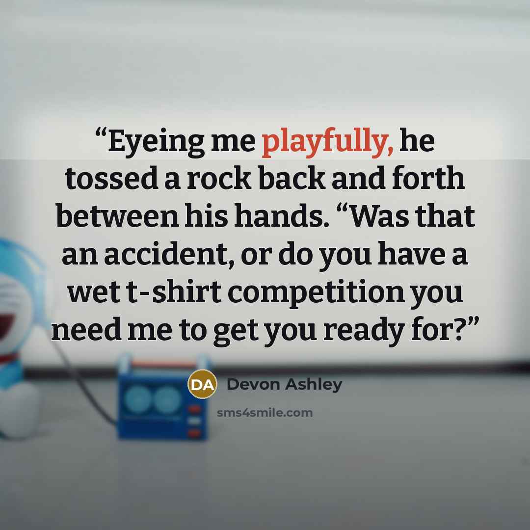 “Eyeing me playfully, he tossed a rock back and forth between his hands. “Was that an accident, or do you have a wet t-shirt competition you need me to get you ready for?” quote by Devon Ashley