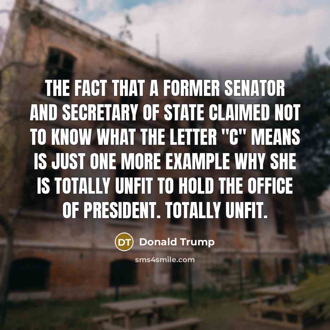 “The fact that a former senator and secretary of state claimed not to know what the letter "C" means is just one more example why she is totally unfit to hold the office of president. Totally unfit.” quote by Donald Trump