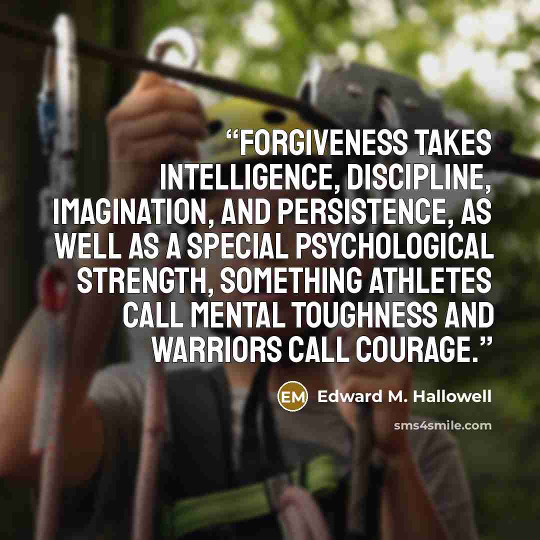 “Forgiveness takes intelligence, discipline, imagination, and persistence, as well as a special psychological strength, something athletes call mental toughness and warriors call courage.” quote by Edward M. Hallowell