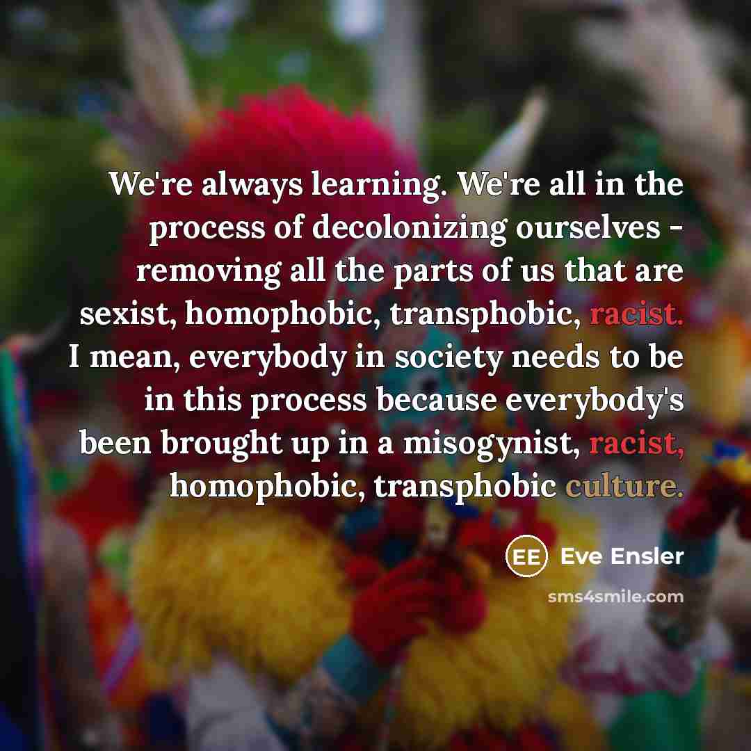 “We're always learning. We're all in the process of decolonizing ourselves - removing all the parts of us that are sexist, homophobic, transphobic, racist. I mean, everybody in society needs to be in this process because everybody's been brought up in a misogynist, racist, homophobic, transphobic…” quote by Eve Ensler