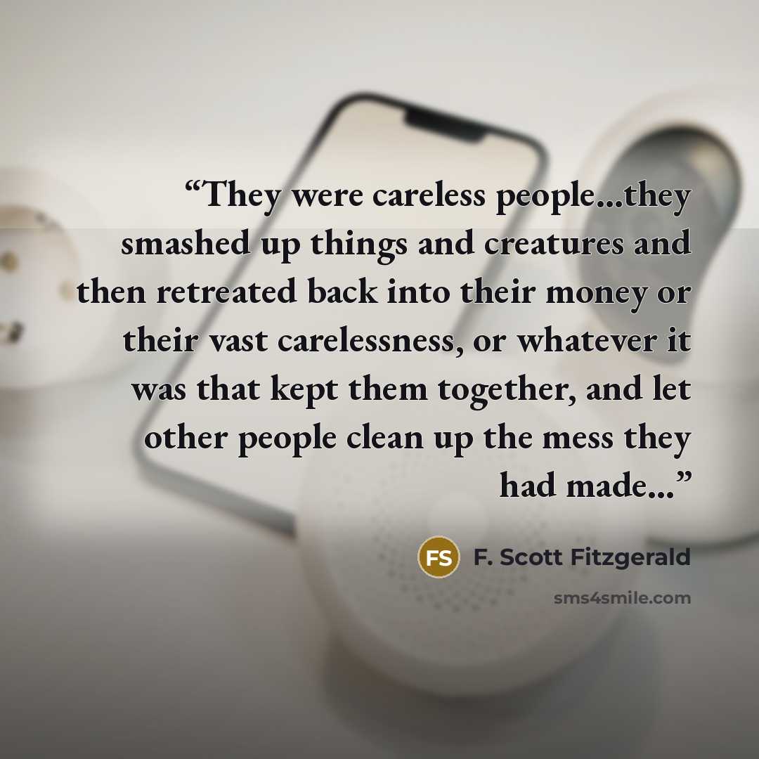 “They were careless people...they smashed up things and creatures and then retreated back into their money or their vast carelessness, or whatever it was that kept them together, and let other people clean up the mess they had made…” quote by F. Scott Fitzgerald