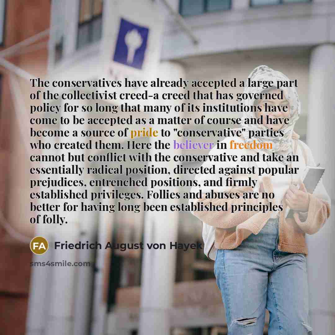 “The conservatives have already accepted a large part of the collectivist creed-a creed that has governed policy for so long that many of its institutions have come to be accepted as a matter of course and have become a source of pride to "conservative" parties who created them. Here the believer…” quote by Friedrich August von Hayek