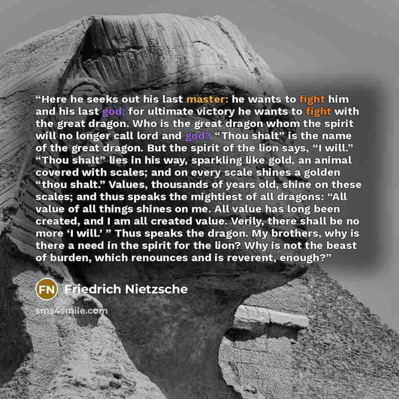 “Here he seeks out his last master: he wants to fight him and his last god; for ultimate victory he wants to fight with the great dragon. Who is the great dragon whom the spirit will no longer call lord and god? “Thou shalt” is the name of the great dragon. But the spirit of the lion says, “I…” quote by Friedrich Nietzsche