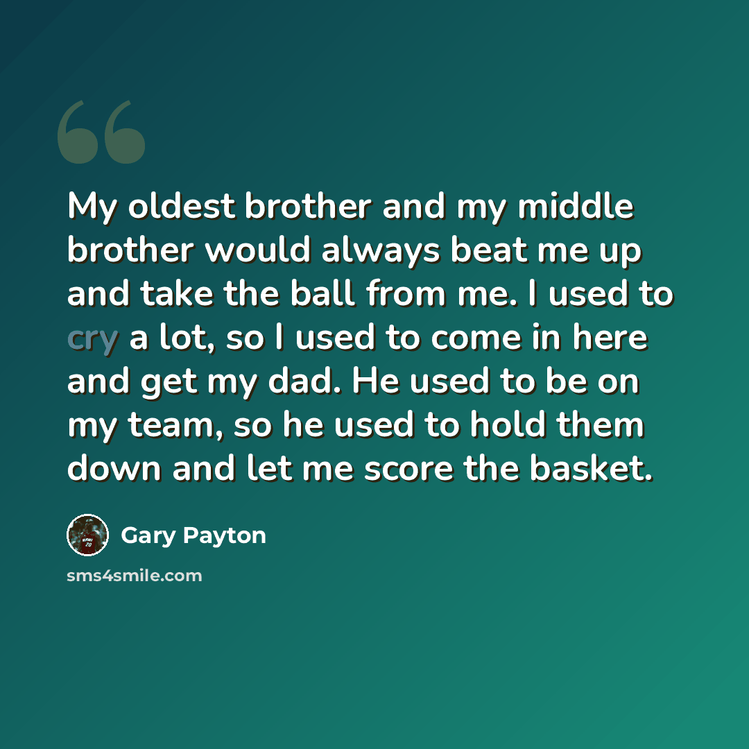 “My oldest brother and my middle brother would always beat me up and take the ball from me. I used to cry a lot, so I used to come in here and get my dad. He used to be on my team, so he used to hold them down and let me score the basket.” quote by Gary Payton