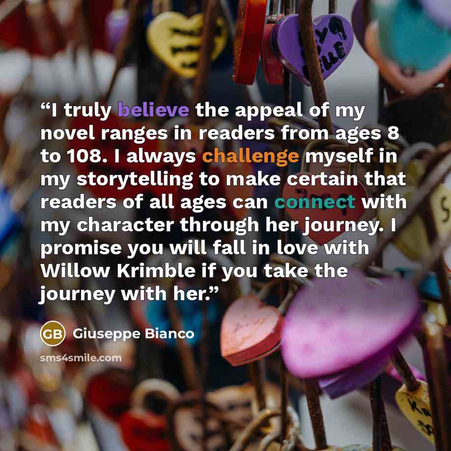 “I truly believe the appeal of my novel ranges in readers from ages 8 to 108. I always challenge myself in my storytelling to make certain that readers of all ages can connect with my character through her journey. I promise you will fall in love with Willow Krimble if you take the journey with her.” quote by Giuseppe Bianco