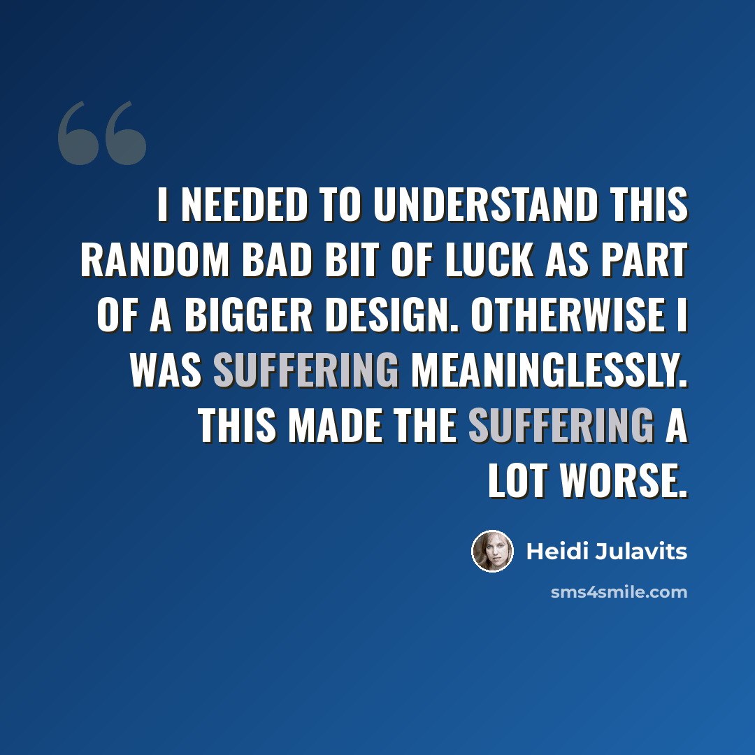 “I needed to understand this random bad bit of luck as part of a bigger design. Otherwise I was suffering meaninglessly. This made the suffering a lot worse.” quote by Heidi Julavits