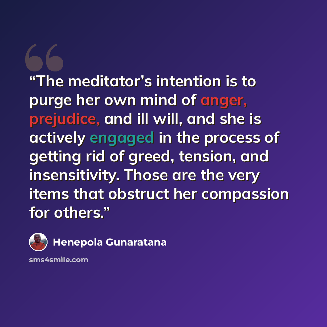 “The meditator’s intention is to purge her own mind of anger, prejudice, and ill will, and she is actively engaged in the process of getting rid of greed, tension, and insensitivity. Those are the very items that obstruct her compassion for others.” quote by Henepola Gunaratana