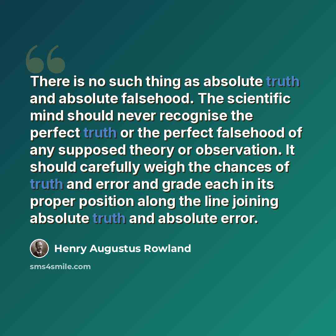 “There is no such thing as absolute truth and absolute falsehood. The scientific mind should never recognise the perfect truth or the perfect falsehood of any supposed theory or observation. It should carefully weigh the chances of truth and error and grade each in its proper position along the…” quote by Henry Augustus Rowland