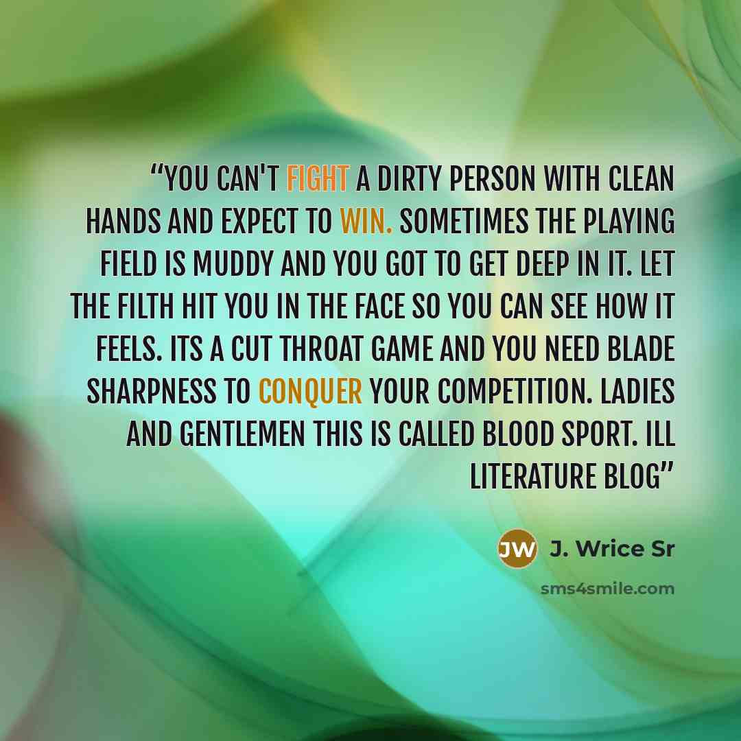 “You can't fight a dirty person with clean hands and expect to win. Sometimes the playing field is muddy and you got to get deep in it. Let the filth hit you in the face so you can see how it feels. Its a cut throat game and you need blade sharpness to conquer your competition. Ladies and gentlemen…” quote by J. Wrice Sr