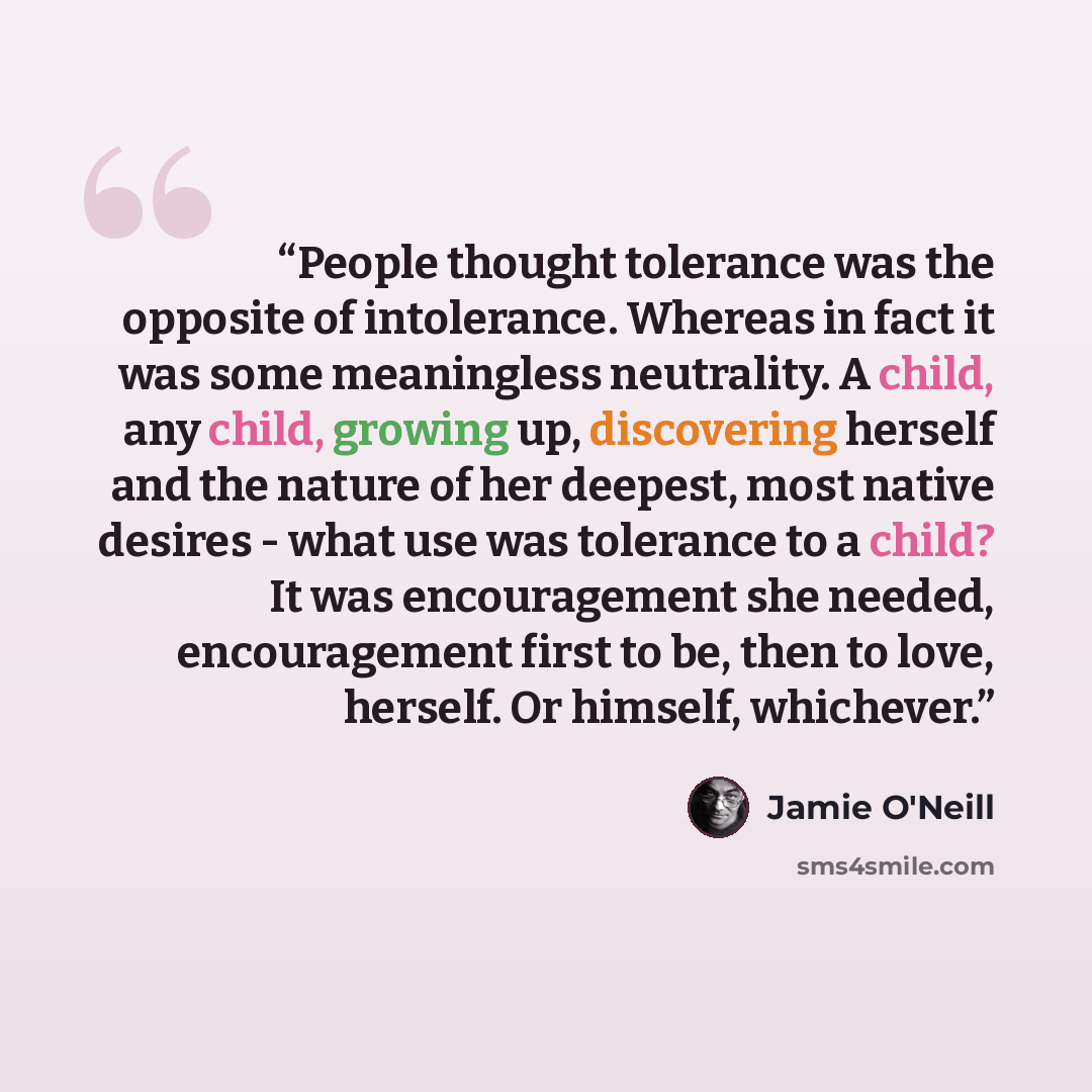 “People thought tolerance was the opposite of intolerance. Whereas in fact it was some meaningless neutrality. A child, any child, growing up, discovering herself and the nature of her deepest, most native desires - what use was tolerance to a child? It was encouragement she needed, encouragement…” quote by Jamie O'Neill