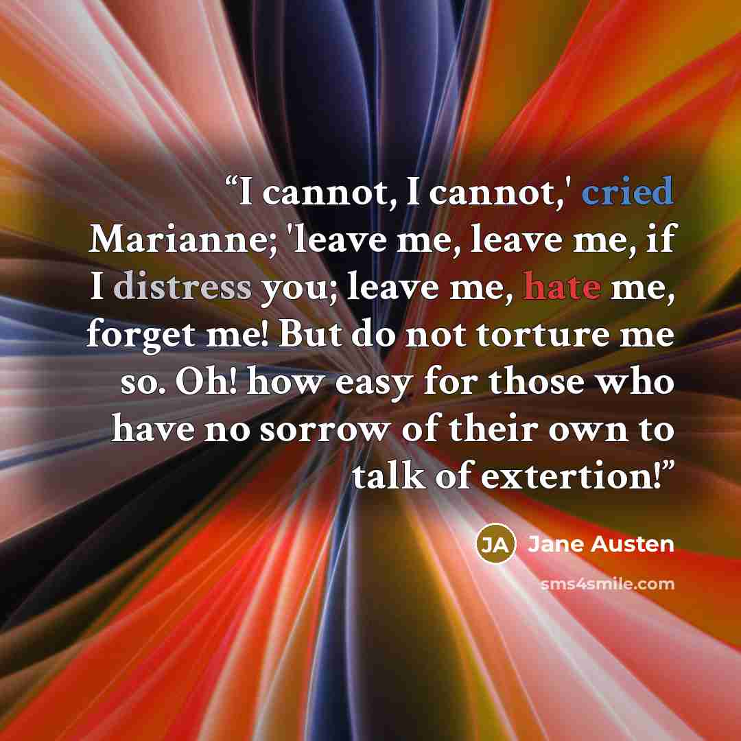 “I cannot, I cannot,' cried Marianne; 'leave me, leave me, if I distress you; leave me, hate me, forget me! But do not torture me so. Oh! how easy for those who have no sorrow of their own to talk of extertion!” quote by Jane Austen