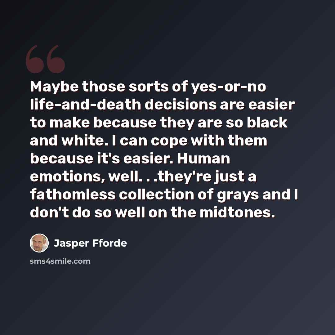 “Maybe those sorts of yes-or-no life-and-death decisions are easier to make because they are so black and white. I can cope with them because it's easier. Human emotions, well. . .they're just a fathomless collection of grays and I don't do so well on the midtones.” quote by Jasper Fforde