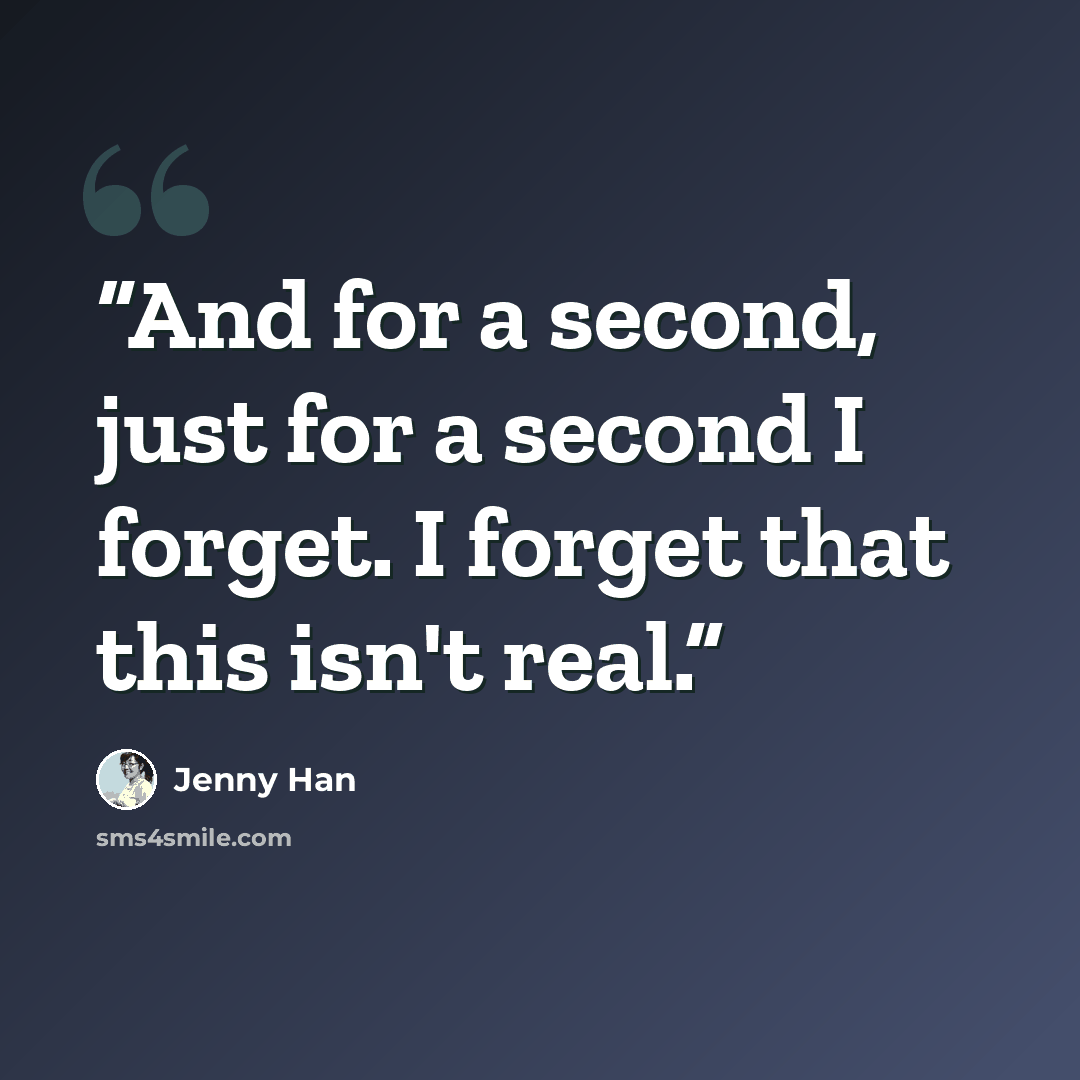 “And for a second, just for a second I forget. I forget that this isn't real.” quote by Jenny Han