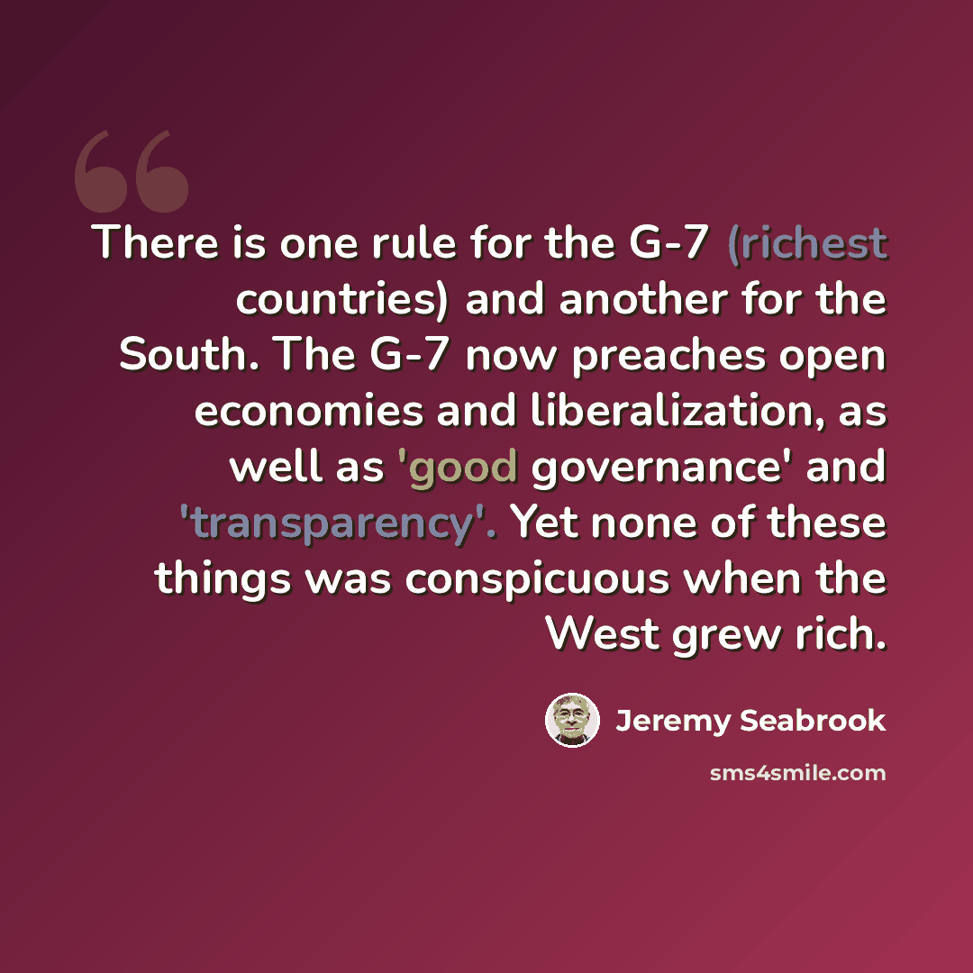“There is one rule for the G-7 (richest countries) and another for the South. The G-7 now preaches open economies and liberalization, as well as 'good governance' and 'transparency'. Yet none of these things was conspicuous when the West grew rich.” quote by Jeremy Seabrook