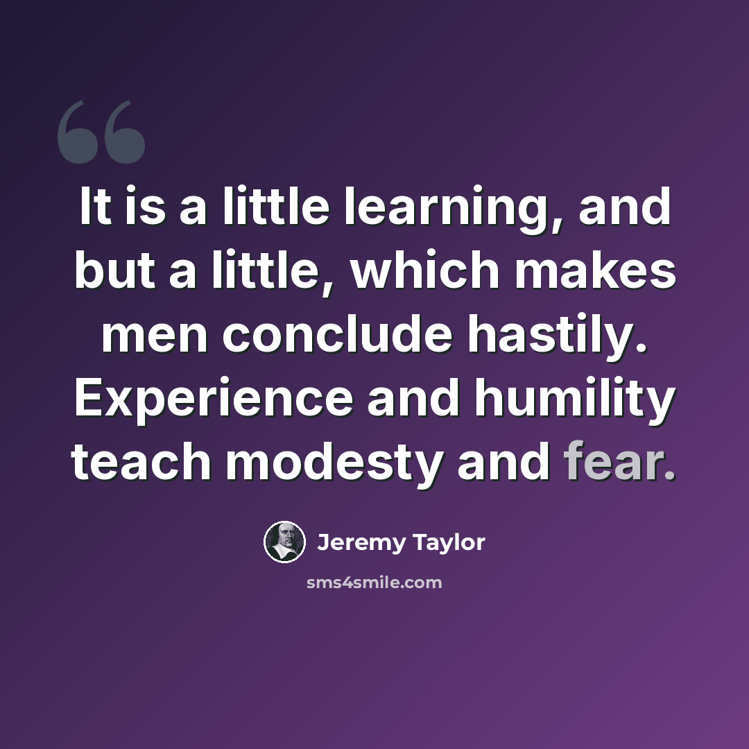 “It is a little learning, and but a little, which makes men conclude hastily. Experience and humility teach modesty and fear.” quote by Jeremy Taylor