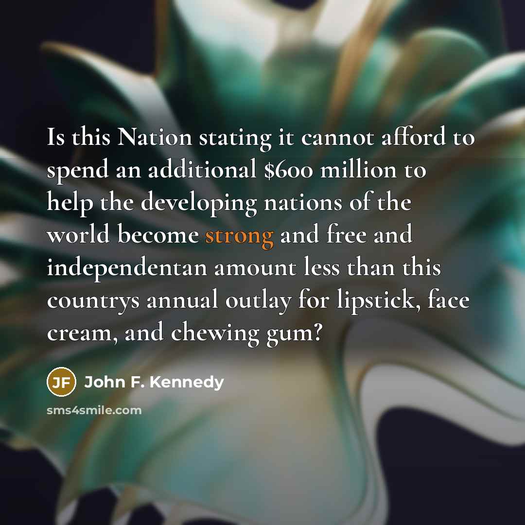 “Is this Nation stating it cannot afford to spend an additional $600 million to help the developing nations of the world become strong and free and independentan amount less than this countrys annual outlay for lipstick, face cream, and chewing gum?” quote by John F. Kennedy