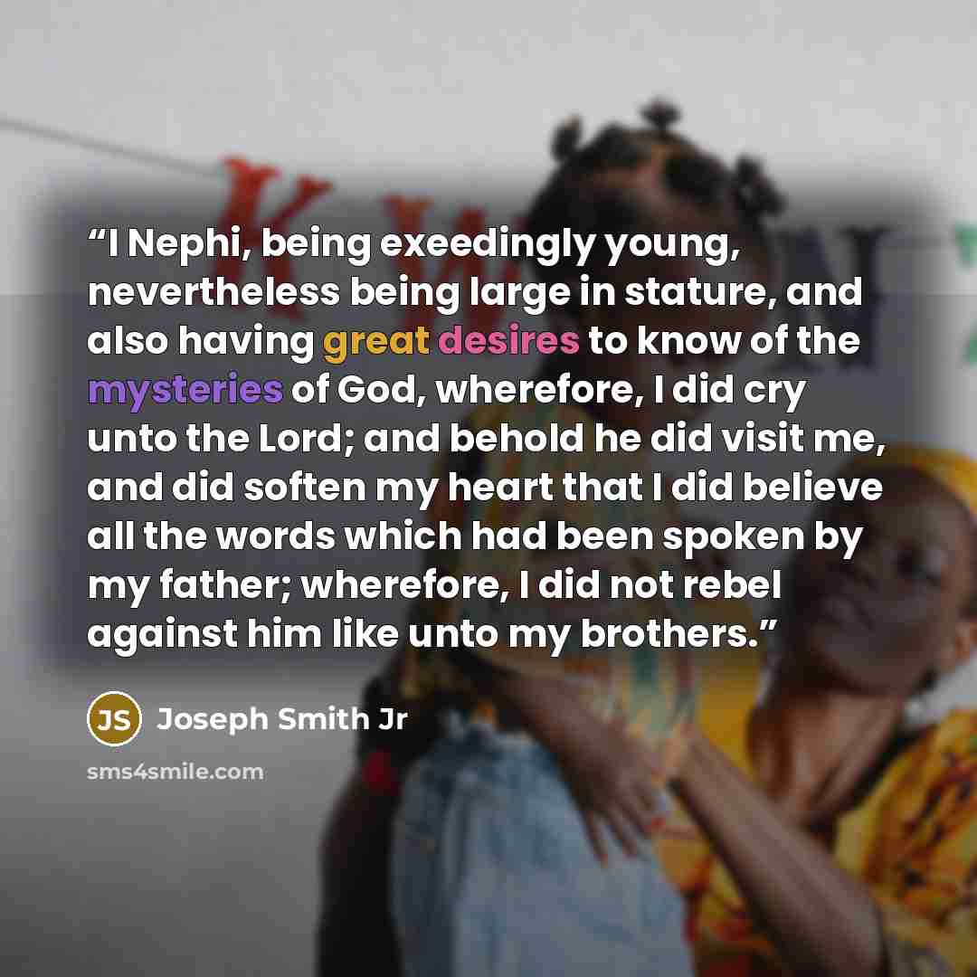 “I Nephi, being exeedingly young, nevertheless being large in stature, and also having great desires to know of the mysteries of God, wherefore, I did cry unto the Lord; and behold he did visit me, and did soften my heart that I did believe all the words which had been spoken by my father…” quote by Joseph Smith Jr