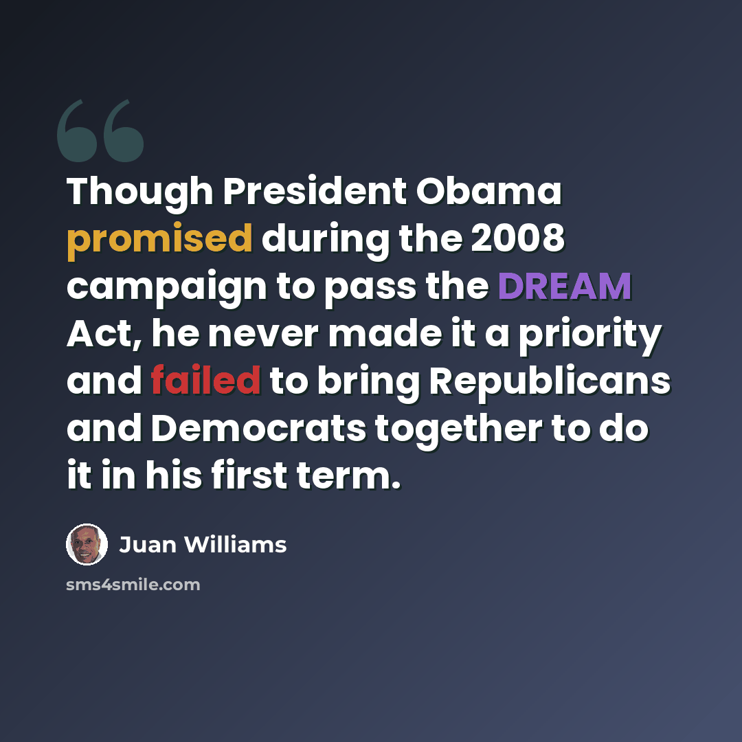 “Though President Obama promised during the 2008 campaign to pass the DREAM Act, he never made it a priority and failed to bring Republicans and Democrats together to do it in his first term.” quote by Juan Williams